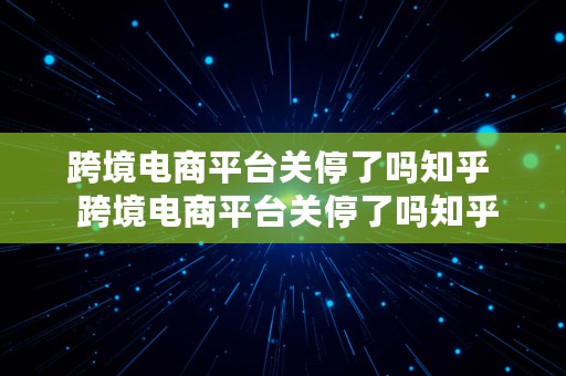 跨境电商平台关停了吗知乎  跨境电商平台关停了吗知乎