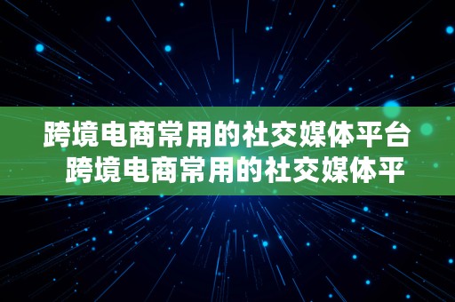 跨境电商常用的社交媒体平台  跨境电商常用的社交媒体平台有哪些