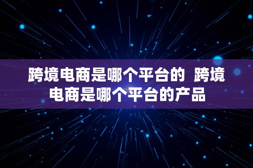 跨境电商是哪个平台的  跨境电商是哪个平台的产品