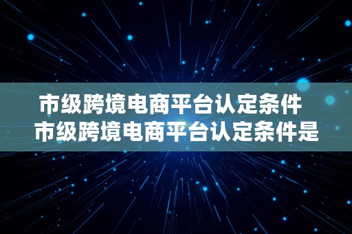 市级跨境电商平台认定条件  市级跨境电商平台认定条件是什么