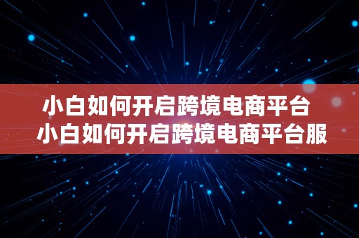 小白如何开启跨境电商平台  小白如何开启跨境电商平台服务