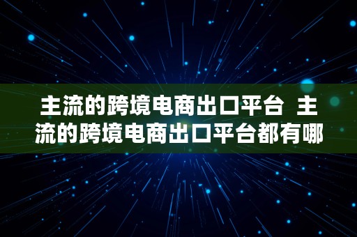 主流的跨境电商出口平台  主流的跨境电商出口平台都有哪些