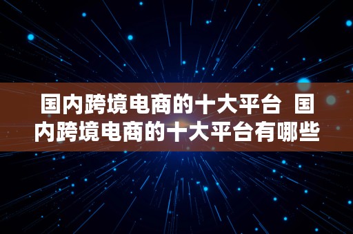 国内跨境电商的十大平台  国内跨境电商的十大平台有哪些