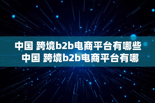 中国 跨境b2b电商平台有哪些  中国 跨境b2b电商平台有哪些公司