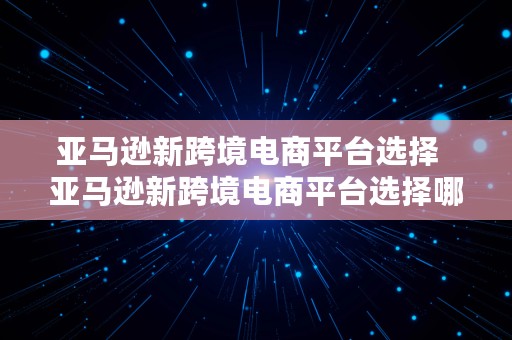 亚马逊新跨境电商平台选择  亚马逊新跨境电商平台选择哪个