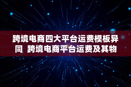 跨境电商四大平台运费模板异同  跨境电商平台运费及其物流选择