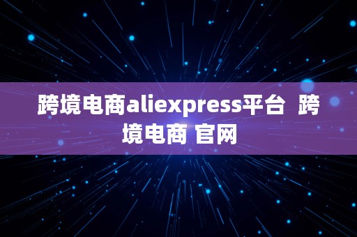 跨境电商aliexpress平台  跨境电商 官网