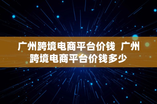 广州跨境电商平台价钱  广州跨境电商平台价钱多少