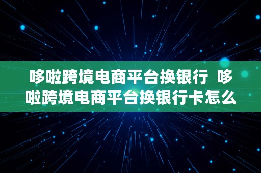 哆啦跨境电商平台换银行  哆啦跨境电商平台换银行卡怎么换