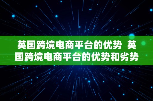 英国跨境电商平台的优势  英国跨境电商平台的优势和劣势