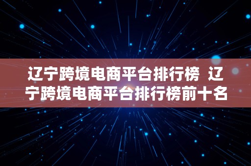 辽宁跨境电商平台排行榜  辽宁跨境电商平台排行榜前十名