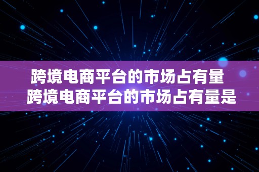 跨境电商平台的市场占有量  跨境电商平台的市场占有量是多少