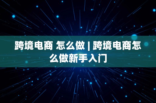 跨境电商 怎么做 | 跨境电商怎么做新手入门