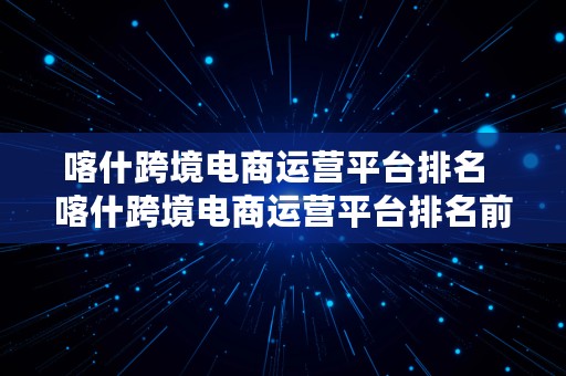 喀什跨境电商运营平台排名  喀什跨境电商运营平台排名前十