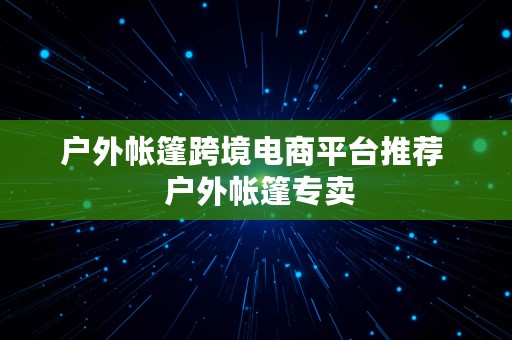 户外帐篷跨境电商平台推荐  户外帐篷专卖