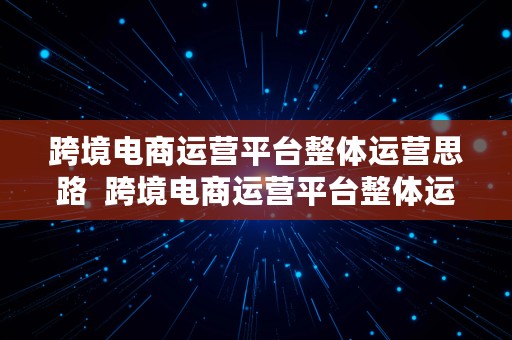 跨境电商运营平台整体运营思路  跨境电商运营平台整体运营思路怎么写