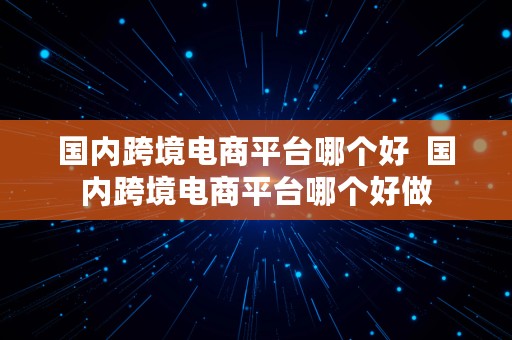 国内跨境电商平台哪个好  国内跨境电商平台哪个好做