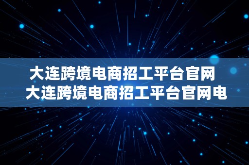 大连跨境电商招工平台官网  大连跨境电商招工平台官网电话