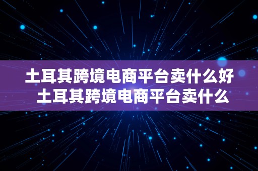 土耳其跨境电商平台卖什么好  土耳其跨境电商平台卖什么好呢