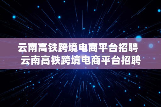 云南高铁跨境电商平台招聘  云南高铁跨境电商平台招聘