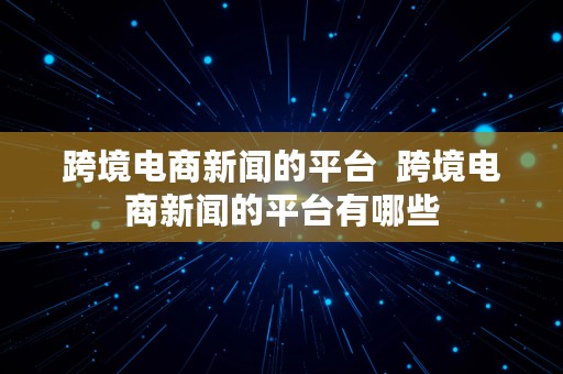 跨境电商新闻的平台  跨境电商新闻的平台有哪些