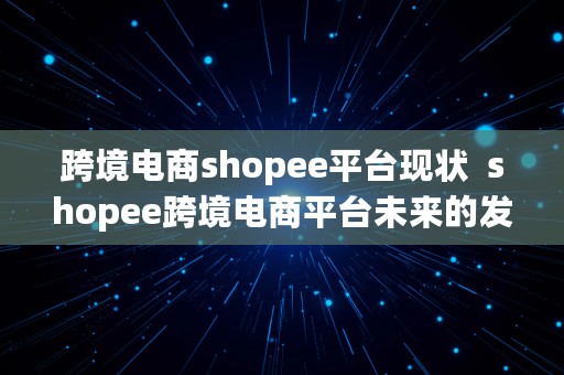 跨境电商shopee平台现状  shopee跨境电商平台未来的发展趋势