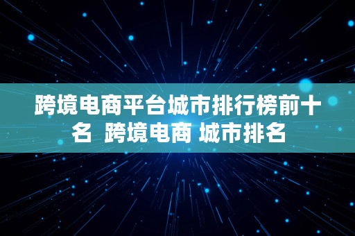 跨境电商平台城市排行榜前十名  跨境电商 城市排名