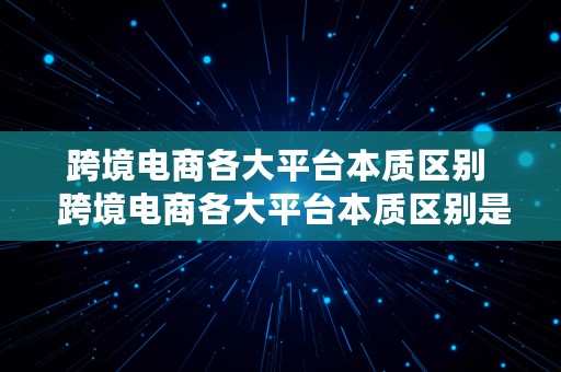 跨境电商各大平台本质区别  跨境电商各大平台本质区别是什么