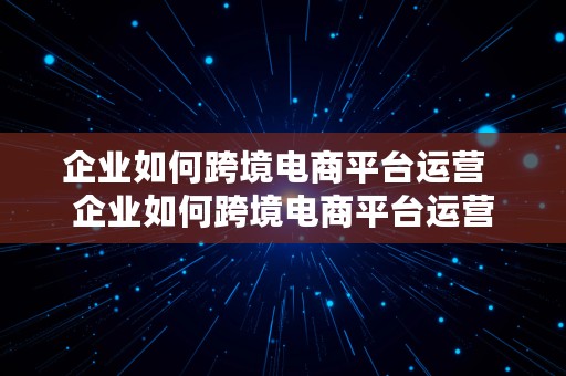 企业如何跨境电商平台运营  企业如何跨境电商平台运营