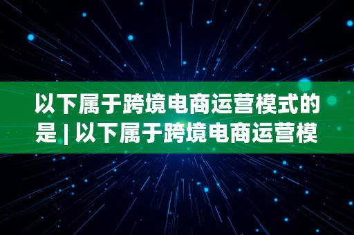 以下属于跨境电商运营模式的是 | 以下属于跨境电商运营模式的是( )