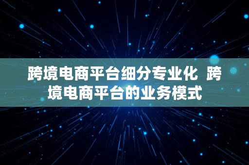 跨境电商平台细分专业化  跨境电商平台的业务模式