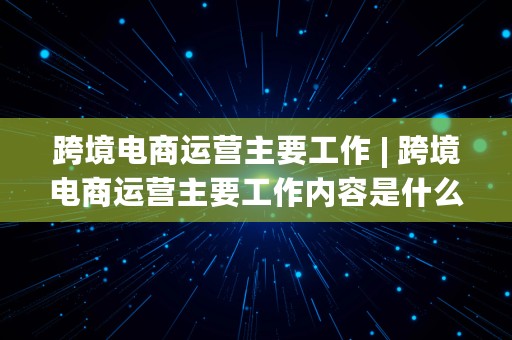 跨境电商运营主要工作 | 跨境电商运营主要工作内容是什么?