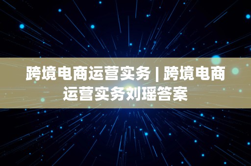 跨境电商运营实务 | 跨境电商运营实务刘瑶答案