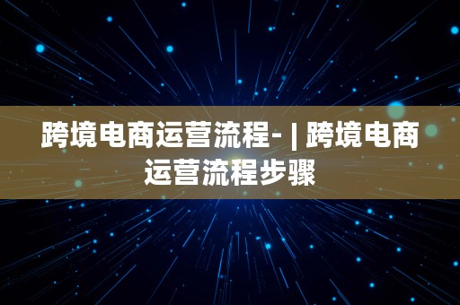 跨境电商运营流程- | 跨境电商运营流程步骤