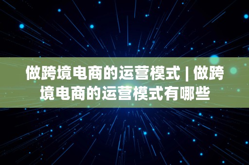 做跨境电商的运营模式 | 做跨境电商的运营模式有哪些