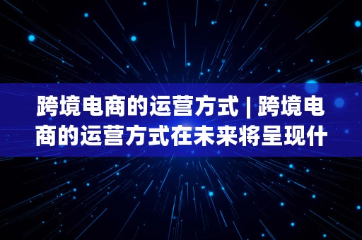 跨境电商的运营方式 | 跨境电商的运营方式在未来将呈现什么样的发展趋势?