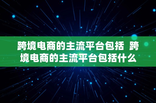 跨境电商的主流平台包括  跨境电商的主流平台包括什么