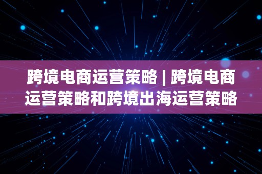 跨境电商运营策略 | 跨境电商运营策略和跨境出海运营策略的区别