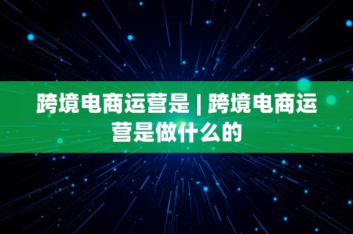 跨境电商运营是 | 跨境电商运营是做什么的