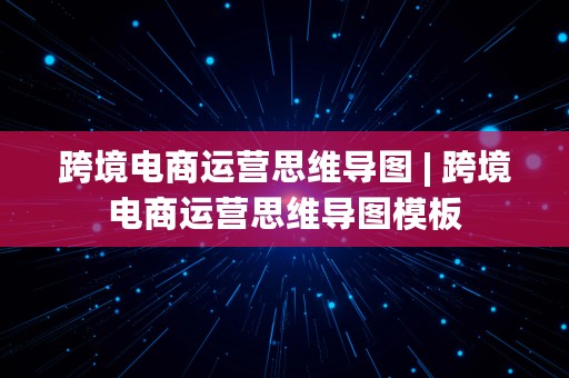 跨境电商运营思维导图 | 跨境电商运营思维导图模板