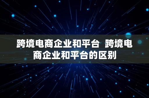 跨境电商企业和平台  跨境电商企业和平台的区别