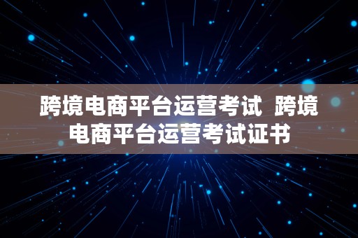 跨境电商平台运营考试  跨境电商平台运营考试证书