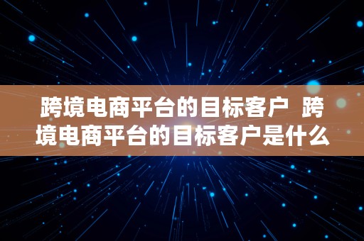 跨境电商平台的目标客户  跨境电商平台的目标客户是什么