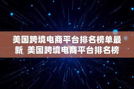 美国跨境电商平台排名榜单最新  美国跨境电商平台排名榜单最新公布