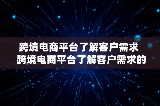 跨境电商平台了解客户需求  跨境电商平台了解客户需求的方法