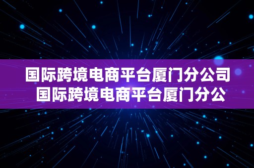 国际跨境电商平台厦门分公司  国际跨境电商平台厦门分公司有哪些