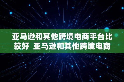 亚马逊和其他跨境电商平台比较好  亚马逊和其他跨境电商平台比较好的品牌