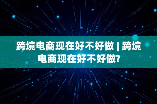 跨境电商现在好不好做 | 跨境电商现在好不好做?