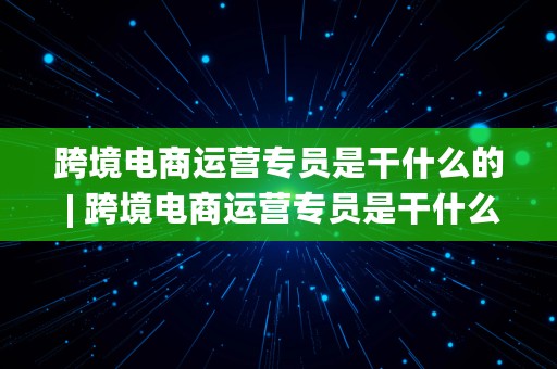 跨境电商运营专员是干什么的 | 跨境电商运营专员是干什么的工作