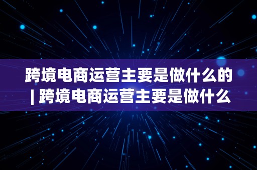 跨境电商运营主要是做什么的 | 跨境电商运营主要是做什么的呢